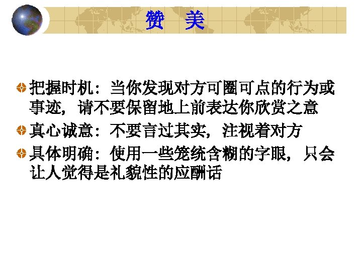 赞 美 把握时机: 当你发现对方可圈可点的行为或 事迹, 请不要保留地上前表达你欣赏之意 真心诚意: 不要言过其实, 注视着对方 具体明确: 使用一些笼统含糊的字眼, 只会 让人觉得是礼貌性的应酬话 