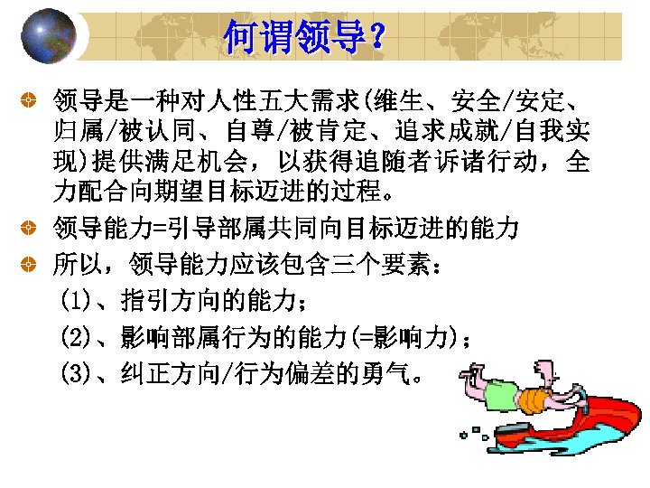 何谓领导？ 领导是一种对人性五大需求(维生、安全/安定、 归属/被认同、自尊/被肯定、追求成就/自我实 现)提供满足机会，以获得追随者诉诸行动，全 力配合向期望目标迈进的过程。 领导能力=引导部属共同向目标迈进的能力 所以，领导能力应该包含三个要素： (1)、指引方向的能力； (2)、影响部属行为的能力(=影响力)； (3)、纠正方向/行为偏差的勇气。 