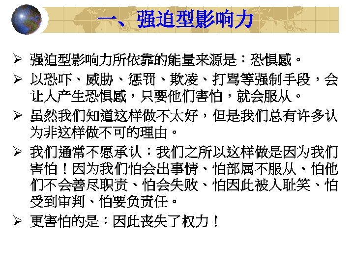 一、强迫型影响力 Ø 强迫型影响力所依靠的能量来源是：恐惧感。 Ø 以恐吓、威胁、惩罚、欺凌、打骂等强制手段，会 让人产生恐惧感，只要他们害怕，就会服从。 Ø 虽然我们知道这样做不太好，但是我们总有许多认 为非这样做不可的理由。 Ø 我们通常不愿承认：我们之所以这样做是因为我们 害怕！因为我们怕会出事情、怕部属不服从、怕他 们不会善尽职责、怕会失败、怕因此被人耻笑、怕 受到审判、怕要负责任。