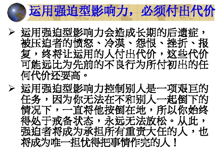 运用强迫型影响力，必须付出代价 Ø 运用强迫型影响力会造成长期的后遗症， 被压迫者的愤怒、冷漠、怨恨、挫折、报 复，终将让运用的人付出代价，这些代价 可能远比为先前的不良行为所付初出的任 何代价还要高。 Ø 运用强迫型影响力控制别人是一项艰巨的 任务，因为你无法在不和别人一起倒下的 情况下，一直将他按倒在地，所以你始终 得处于戒备状态，永远无法放松。从此， 强迫者将成为承担所有重责大任的人，也 将成为唯一担忧得把事情作完的人！