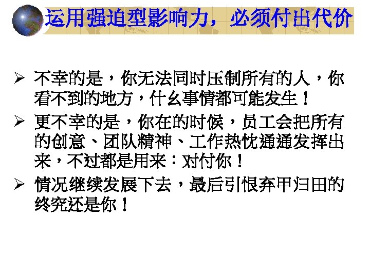 运用强迫型影响力，必须付出代价 Ø 不幸的是，你无法同时压制所有的人，你 看不到的地方，什幺事情都可能发生！ Ø 更不幸的是，你在的时候，员 会把所有 的创意、团队精神、 作热忱通通发挥出 来，不过都是用来：对付你！ Ø 情况继续发展下去，最后引恨弃甲归田的 终究还是你！ 