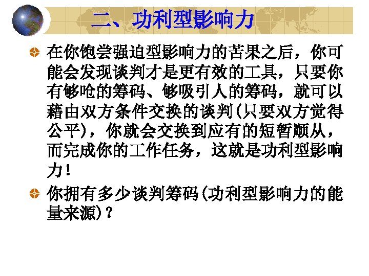 二、功利型影响力 在你饱尝强迫型影响力的苦果之后，你可 能会发现谈判才是更有效的 具，只要你 有够呛的筹码、够吸引人的筹码，就可以 藉由双方条件交换的谈判(只要双方觉得 公平)，你就会交换到应有的短暂顺从， 而完成你的 作任务，这就是功利型影响 力！ 你拥有多少谈判筹码(功利型影响力的能 量来源)？ 