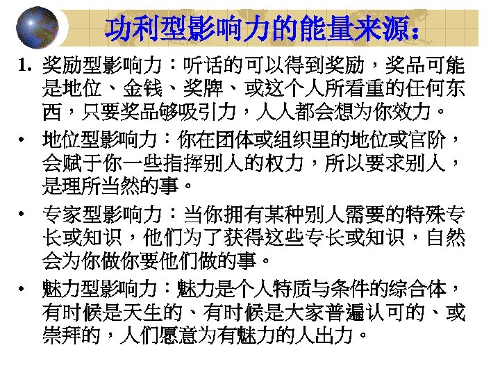 功利型影响力的能量来源： 1. 奖励型影响力：听话的可以得到奖励，奖品可能 是地位、金钱、奖牌、或这个人所看重的任何东 西，只要奖品够吸引力，人人都会想为你效力。 • 地位型影响力：你在团体或组织里的地位或官阶， 会赋于你一些指挥别人的权力，所以要求别人， 是理所当然的事。 • 专家型影响力：当你拥有某种别人需要的特殊专 长或知识，他们为了获得这些专长或知识，自然 会为你做你要他们做的事。 •