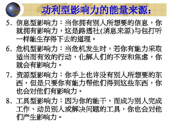 功利型影响力的能量来源： 5. 信息型影响力：当你拥有别人所想要的信息，你 就拥有影响力，这是路透社(消息来源)与包打听 一样能生存得下去的道理。 6. 危机型影响力：当危机发生时，若你有能力采取 适当而有效的行动，化解人们的不安和焦虑，你 就会有影响力。 7. 资源型影响力：你手上也许没有别人所想要的东 西，但是只要你有能力帮他们得到这些东西，你 也会对他们有影响力。 8.