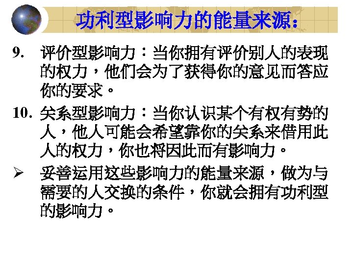 功利型影响力的能量来源： 9. 评价型影响力：当你拥有评价别人的表现 的权力，他们会为了获得你的意见而答应 你的要求。 10. 关系型影响力：当你认识某个有权有势的 人，他人可能会希望靠你的关系来借用此 人的权力，你也将因此而有影响力。 Ø 妥善运用这些影响力的能量来源，做为与 需要的人交换的条件，你就会拥有功利型 的影响力。 