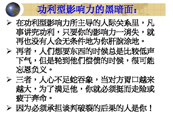 功利型影响力的黑暗面： Ø 在功利型影响力所主导的人际关系里，凡 事讲究功利，只要你的影响力一消失，就 再也没有人会无条件地为你肝脑涂地。 Ø 再者，人们想要东西的时候总是比较低声 下气，但是轮到他们偿债的时候，很可能 忘恩负义。 Ø 三者，人心不足蛇吞象，当对方胃口越来 越大，为了满足他，你就必须挺而走险或 疲于奔命。 Ø