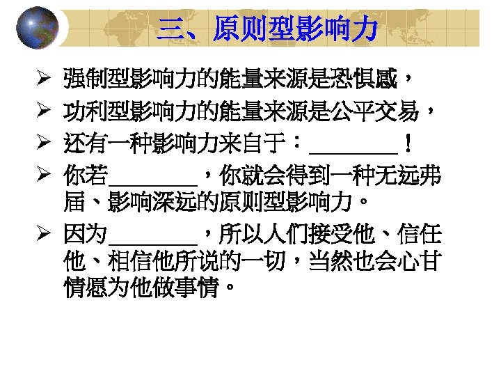 三、原则型影响力 Ø Ø 强制型影响力的能量来源是恐惧感， 功利型影响力的能量来源是公平交易， 还有一种影响力来自于：____！ 你若____，你就会得到一种无远弗 届、影响深远的原则型影响力。 Ø 因为____，所以人们接受他、信任 他、相信他所说的一切，当然也会心甘 情愿为他做事情。 