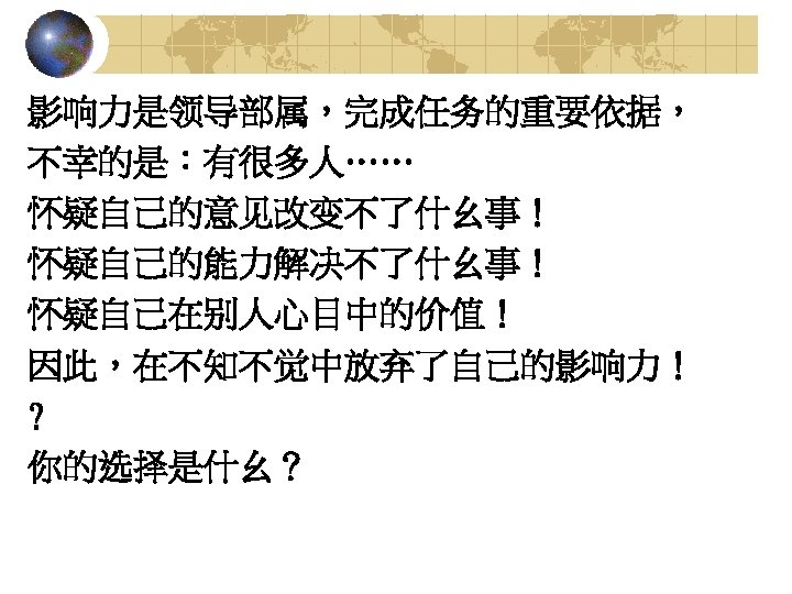 影响力是领导部属，完成任务的重要依据， 不幸的是：有很多人…… 怀疑自己的意见改变不了什幺事！ 怀疑自己的能力解决不了什幺事！ 怀疑自己在别人心目中的价值！ 因此，在不知不觉中放弃了自己的影响力！ ? 你的选择是什幺？ 