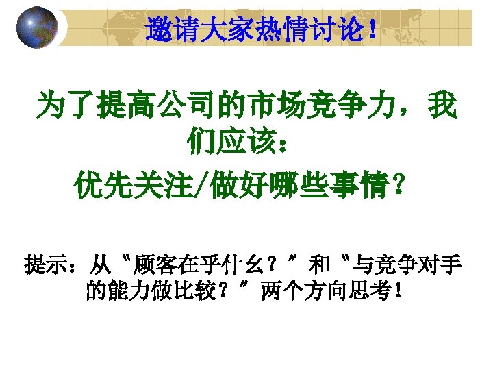 邀请大家热情讨论！ 为了提高公司的市场竞争力，我 们应该： 优先关注/做好哪些事情？ 提示：从〝顾客在乎什幺？〞和〝与竞争对手 的能力做比较？〞两个方向思考！ 