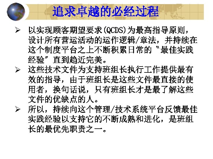 追求卓越的必经过程 Ø 以实现顾客期望要求(QCDS)为最高指导原则， 设计所有营运活动的运作逻辑/章法，并持续在 这个制度平台之上不断积累日常的〝最佳实践 经验〞直到趋近完美。 Ø 这些技术文件为支持班组长执行 作提供最有 效的指导，由于班组长是这些文件最直接的使 用者，换句话说，只有班组长才是最了解这些 文件的优缺点的人。 Ø 所以，持续向这个管理/技术系统平台反馈最佳