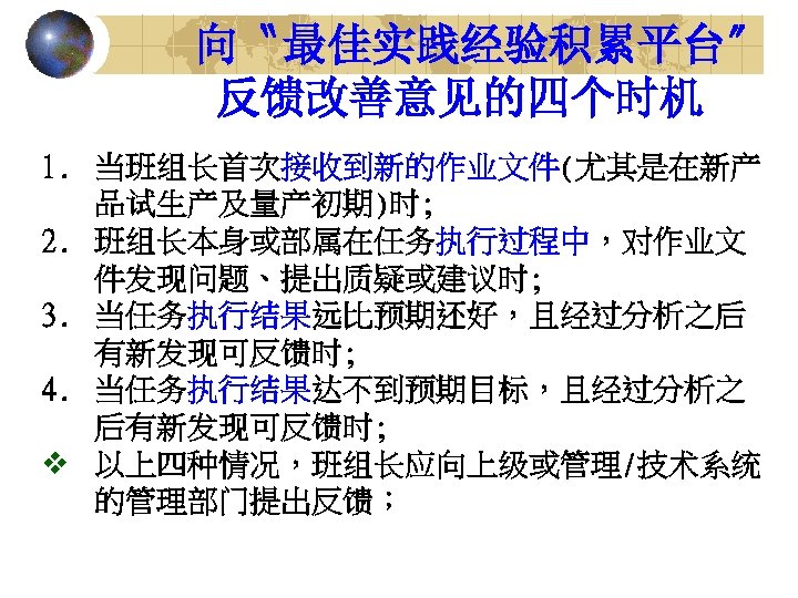 向〝最佳实践经验积累平台〞 反馈改善意见的四个时机 1. 当班组长首次接收到新的作业文件(尤其是在新产 品试生产及量产初期)时; 2. 班组长本身或部属在任务执行过程中，对作业文 件发现问题、提出质疑或建议时; 3. 当任务执行结果远比预期还好，且经过分析之后 有新发现可反馈时; 4. 当任务执行结果达不到预期目标，且经过分析之 后有新发现可反馈时;