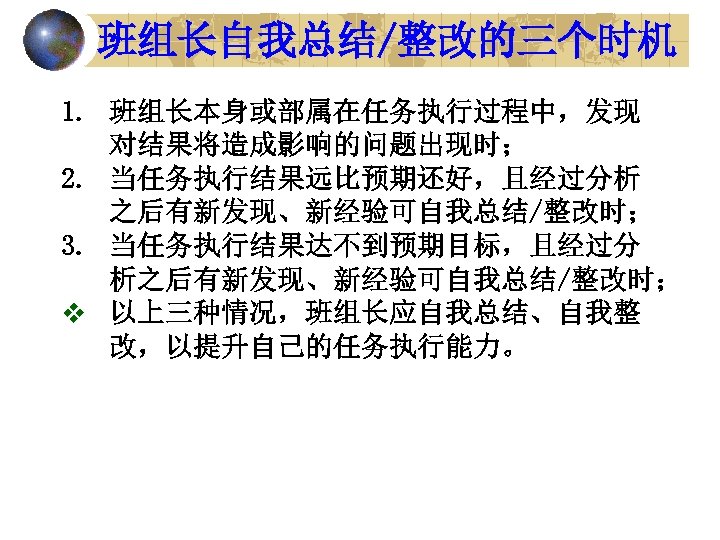 班组长自我总结/整改的三个时机 1. 班组长本身或部属在任务执行过程中，发现 对结果将造成影响的问题出现时； 2. 当任务执行结果远比预期还好，且经过分析 之后有新发现、新经验可自我总结/整改时； 3. 当任务执行结果达不到预期目标，且经过分 析之后有新发现、新经验可自我总结/整改时； v 以上三种情况，班组长应自我总结、自我整 改，以提升自己的任务执行能力。 