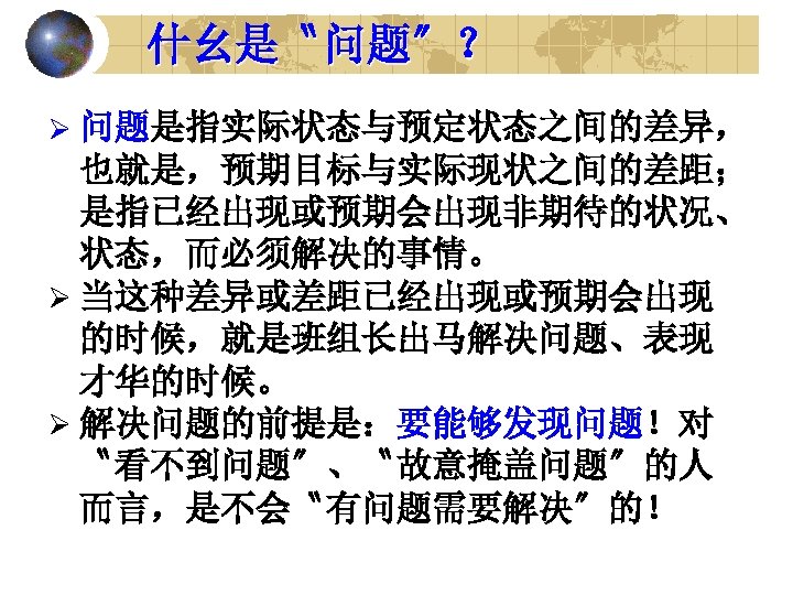 什幺是〝问题〞？ Ø 问题是指实际状态与预定状态之间的差异， 也就是，预期目标与实际现状之间的差距； 是指已经出现或预期会出现非期待的状况、 状态，而必须解决的事情。 Ø 当这种差异或差距已经出现或预期会出现 的时候，就是班组长出马解决问题、表现 才华的时候。 Ø 解决问题的前提是：要能够发现问题！对 〝看不到问题〞、〝故意掩盖问题〞的人 而言，是不会〝有问题需要解决〞的！