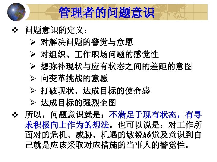 管理者的问题意识 v 问题意识的定义： Ø 对解决问题的警觉与意愿 Ø 对组织、 作职场问题的感觉性 Ø 想弥补现状与应有状态之间的差距的意图 Ø 向变革挑战的意愿 Ø 打破现状、达成目标的使命感