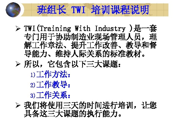 班组长 TWI 培训课程说明 Ø TWI(Training With Industry )是一套 专门用于协助制造业现场管理人员，理 解 作章法、提升 作改善、教导和督 导能力、维持人际关系的标准教材。 Ø