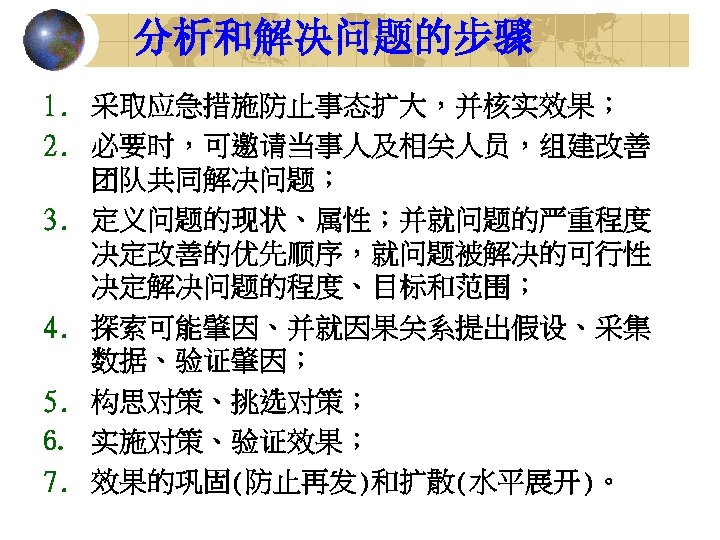 分析和解决问题的步骤 1. 采取应急措施防止事态扩大，并核实效果； 2. 必要时，可邀请当事人及相关人员，组建改善 团队共同解决问题； 3. 定义问题的现状、属性；并就问题的严重程度 决定改善的优先顺序，就问题被解决的可行性 决定解决问题的程度、目标和范围； 4. 探索可能肇因、并就因果关系提出假设、采集 数据、验证肇因； 5.