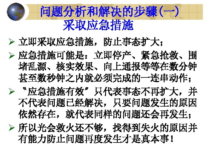 问题分析和解决的步骤(一) 采取应急措施 Ø 立即采取应急措施，防止事态扩大； Ø 应急措施可能是：立即停产、紧急抢救、围 堵乱源、核实效果、向上通报等等在数分钟 甚至数秒钟之内就必须完成的一连串动作； Ø 〝应急措施有效〞只代表事态不再扩大，并 不代表问题已经解决，只要问题发生的原因 依然存在，就代表同样的问题还会再发生； Ø 所以光会救火还不够，找得到失火的原因并