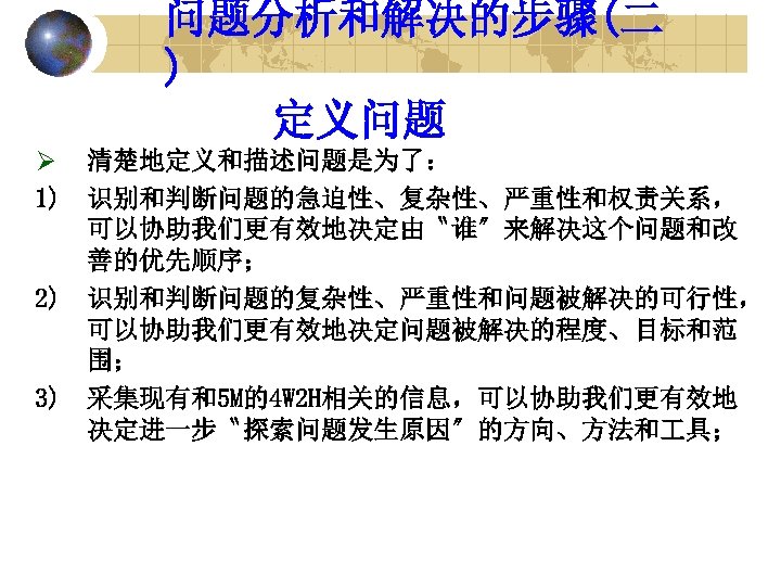 问题分析和解决的步骤(二 ) 定义问题 Ø 清楚地定义和描述问题是为了： 1) 识别和判断问题的急迫性、复杂性、严重性和权责关系， 可以协助我们更有效地决定由〝谁〞来解决这个问题和改 善的优先顺序； 2) 识别和判断问题的复杂性、严重性和问题被解决的可行性， 可以协助我们更有效地决定问题被解决的程度、目标和范 围； 3)