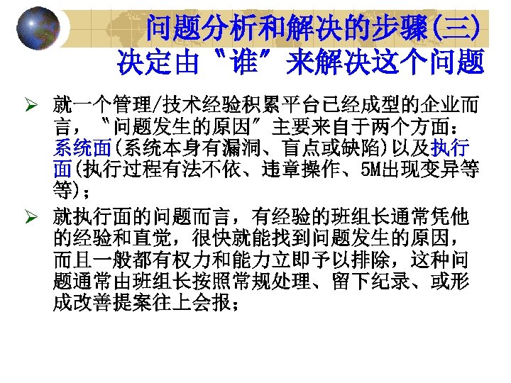 问题分析和解决的步骤(三) 决定由〝谁〞来解决这个问题 Ø 就一个管理/技术经验积累平台已经成型的企业而 言，〝问题发生的原因〞主要来自于两个方面： 系统面(系统本身有漏洞、盲点或缺陷)以及执行 面(执行过程有法不依、违章操作、5 M出现变异等 等)； Ø 就执行面的问题而言，有经验的班组长通常凭他 的经验和直觉，很快就能找到问题发生的原因， 而且一般都有权力和能力立即予以排除，这种问 题通常由班组长按照常规处理、留下纪录、或形