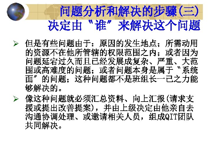 问题分析和解决的步骤(三) 决定由〝谁〞来解决这个问题 Ø 但是有些问题由于：原因的发生地点；所需动用 的资源不在他所管辖的权限范围之内；或者因为 问题延宕过久而且已经发展成复杂、严重、大范 围或高难度的问题；或者问题本身是属于〝系统 面〞的问题；这种问题都不是班组长一己之力能 够解决的。 Ø 像这种问题就必须汇总资料、向上汇报(请求支 援或提出改善提案)，并由上级决定由他亲自去 沟通协调处理、或邀请相关人员，组成QIT团队 共同解决。