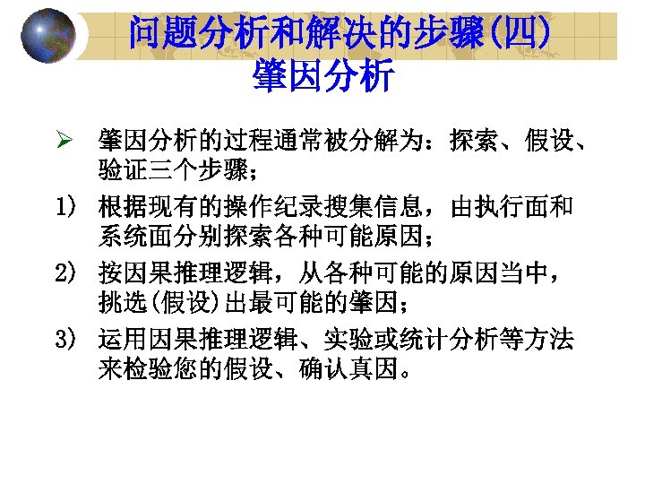 问题分析和解决的步骤(四) 肇因分析 Ø 肇因分析的过程通常被分解为：探索、假设、 验证三个步骤； 1) 根据现有的操作纪录搜集信息，由执行面和 系统面分别探索各种可能原因； 2) 按因果推理逻辑，从各种可能的原因当中， 挑选(假设)出最可能的肇因； 3) 运用因果推理逻辑、实验或统计分析等方法 来检验您的假设、确认真因。