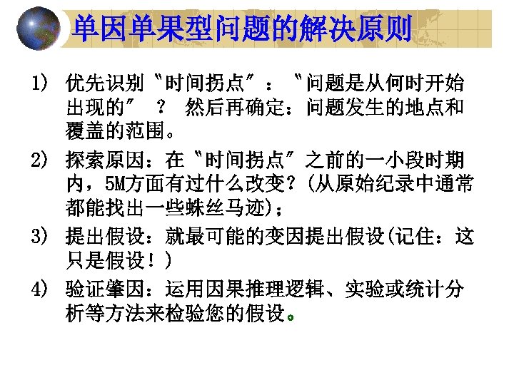 单因单果型问题的解决原则 1) 优先识别〝时间拐点〞：〝问题是从何时开始 出现的〞 ？ 然后再确定：问题发生的地点和 覆盖的范围。 2) 探索原因：在〝时间拐点〞之前的一小段时期 内，5 M方面有过什么改变？(从原始纪录中通常 都能找出一些蛛丝马迹)； 3) 提出假设：就最可能的变因提出假设(记住：这