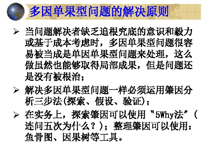 多因单果型问题的解决原则 Ø 当问题解决者缺乏追根究底的意识和毅力 或基于成本考虑时，多因单果型问题很容 易被当成是单因单果型问题来处理，这么 做虽然也能够取得局部成果，但是问题还 是没有被根治； Ø 解决多因单果型问题一样必须运用肇因分 析三步法(探索、假设、验证)； Ø 在实务上，探索肇因可以使用〝 5 Why法〞(