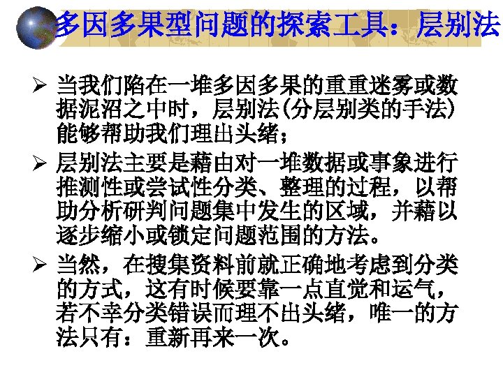 多因多果型问题的探索 具：层别法 Ø 当我们陷在一堆多因多果的重重迷雾或数 据泥沼之中时，层别法(分层别类的手法) 能够帮助我们理出头绪； Ø 层别法主要是藉由对一堆数据或事象进行 推测性或尝试性分类、整理的过程，以帮 助分析研判问题集中发生的区域，并藉以 逐步缩小或锁定问题范围的方法。 Ø 当然，在搜集资料前就正确地考虑到分类 的方式，这有时候要靠一点直觉和运气，