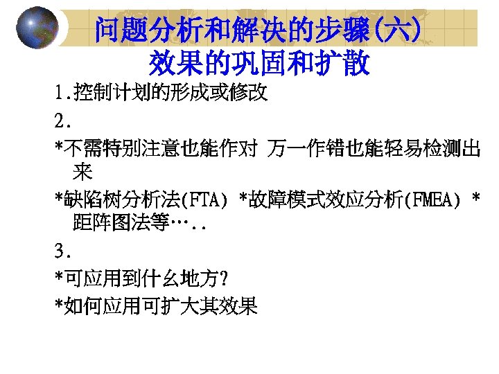 问题分析和解决的步骤(六) 效果的巩固和扩散 1. 控制计划的形成或修改 2. *不需特别注意也能作对 万一作错也能轻易检测出 来 *缺陷树分析法(FTA) *故障模式效应分析(FMEA) * 距阵图法等…. . 3.