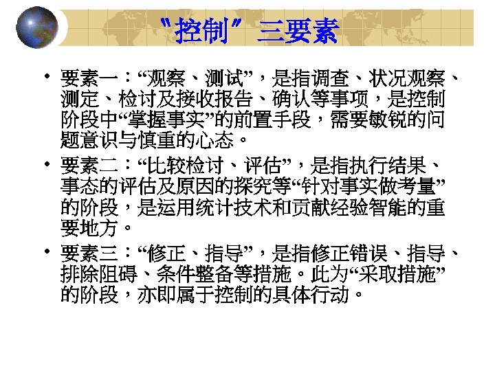 〝控制〞三要素 • 要素一：“观察、测试”，是指调查、状况观察、 测定、检讨及接收报告、确认等事项，是控制 阶段中“掌握事实”的前置手段，需要敏锐的问 题意识与慎重的心态。 • 要素二：“比较检讨、评估”，是指执行结果、 事态的评估及原因的探究等“针对事实做考量” 的阶段，是运用统计技术和贡献经验智能的重 要地方。 • 要素三：“修正、指导”，是指修正错误、指导、 排除阻碍、条件整备等措施。此为“采取措施”