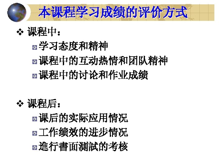 本课程学习成绩的评价方式 v 课程中： 学习态度和精神 课程中的互动热情和团队精神 课程中的讨论和作业成绩 v 课程后： 课后的实际应用情况 作绩效的进步情况 進行書面測試的考核 