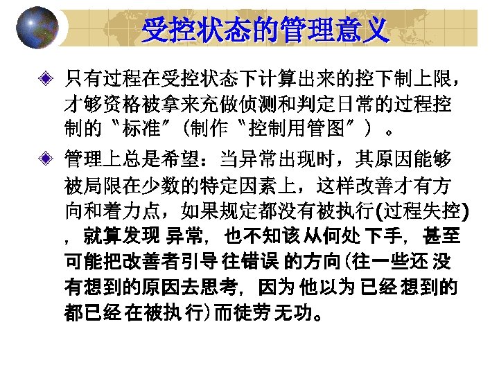 受控状态的管理意义 只有过程在受控状态下计算出来的控下制上限， 才够资格被拿来充做侦测和判定日常的过程控 制的〝标准〞(制作〝控制用管图〞) 。 管理上总是希望：当异常出现时，其原因能够 被局限在少数的特定因素上，这样改善才有方 向和着力点，如果规定都没有被执行(过程失控) ，就算发现 异常，也不知该 从何处 下手，甚至 可能把改善者引导 往错误