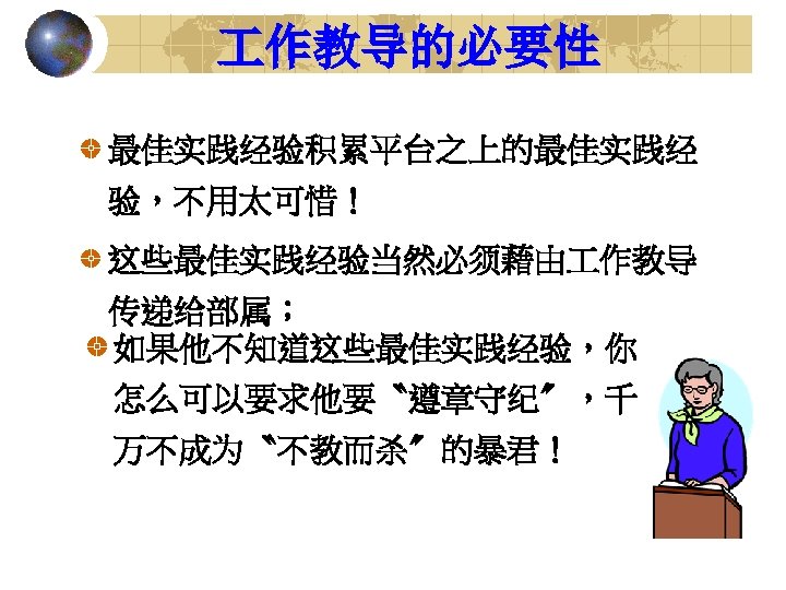  作教导的必要性 最佳实践经验积累平台之上的最佳实践经 验，不用太可惜！ 这些最佳实践经验当然必须藉由 作教导 传递给部属； 如果他不知道这些最佳实践经验，你 怎么可以要求他要〝遵章守纪〞，千 万不成为〝不教而杀〞的暴君！ 