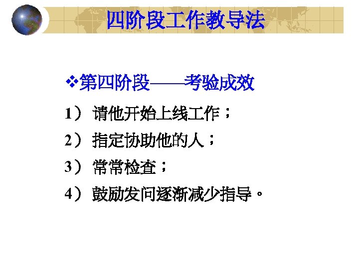 四阶段 作教导法 v第四阶段——考验成效 1） 请他开始上线 作； 2） 指定协助他的人； 3） 常常检查； 4） 鼓励发问逐渐减少指导。 