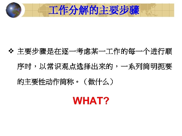  作分解的主要步骤 v 主要步骤是在逐一考虑某一 作的每一个进行顺 序时，以常识观点选择出来的，一系列简明扼要 的主要性动作简称。（做什么） WHAT? 