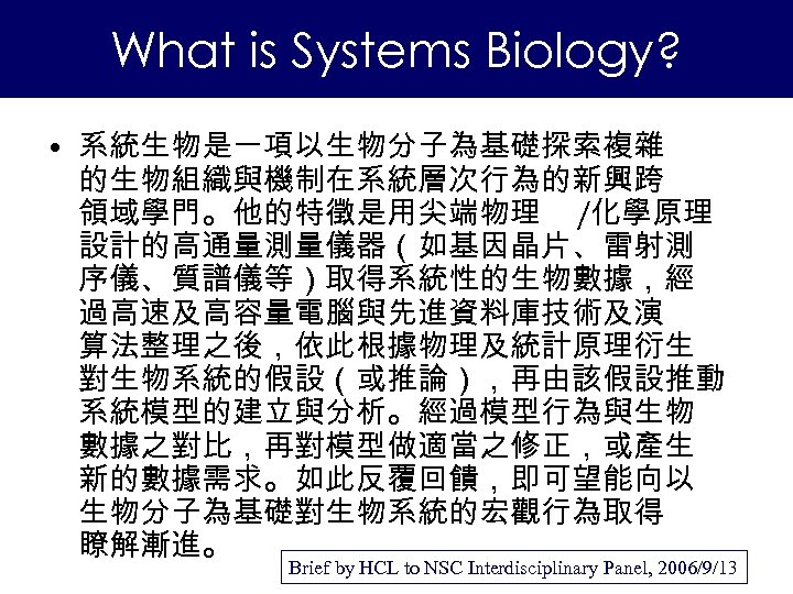What is Systems Biology? • 系統生物是一項以生物分子為基礎探索複雜 的生物組織與機制在系統層次行為的新興跨 領域學門。他的特徵是用尖端物理 /化學原理 設計的高通量測量儀器（如基因晶片、雷射測 序儀、質譜儀等）取得系統性的生物數據，經 過高速及高容量電腦與先進資料庫技術及演 算法整理之後，依此根據物理及統計原理衍生 對生物系統的假設（或推論），再由該假設推動