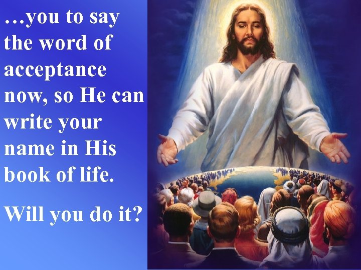 …you to say the word of acceptance now, so He can write your name