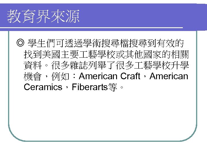 教育界來源 ◎ 學生們可透過學術搜尋檔搜尋到有效的 找到美國主要 藝學校或其他國家的相關 資料。很多雜誌列舉了很多 藝學校升學 機會，例如：American Craft，American Ceramics，Fiberarts等。 