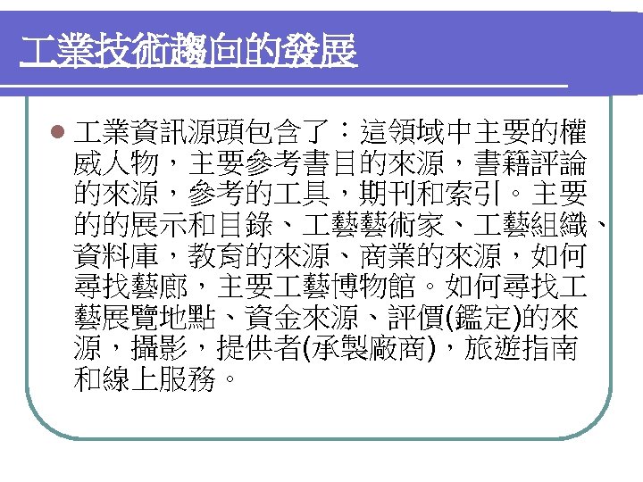  業技術趨向的發展 l 業資訊源頭包含了：這領域中主要的權 威人物，主要參考書目的來源，書籍評論 的來源，參考的 具，期刊和索引。主要 的的展示和目錄、 藝藝術家、 藝組織、 資料庫，教育的來源、商業的來源，如何 尋找藝廊，主要 藝博物館。如何尋找 藝展覽地點、資金來源、評價(鑑定)的來