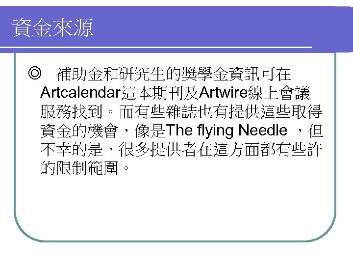 資金來源 ◎ 補助金和研究生的獎學金資訊可在 Artcalendar這本期刊及Artwire線上會議 服務找到。而有些雜誌也有提供這些取得 資金的機會，像是The flying Needle ，但 不幸的是，很多提供者在這方面都有些許 的限制範圍。 