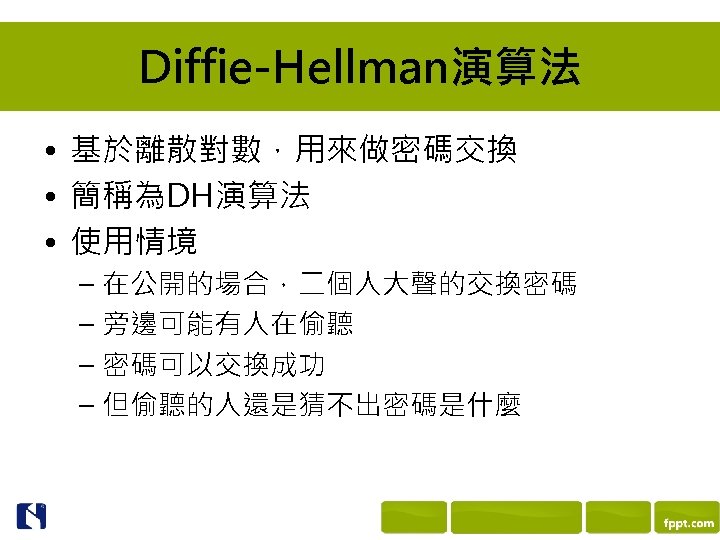 Diffie-Hellman演算法 • 基於離散對數，用來做密碼交換 • 簡稱為DH演算法 • 使用情境 – 在公開的場合，二個人大聲的交換密碼 – 旁邊可能有人在偷聽 – 密碼可以交換成功 –