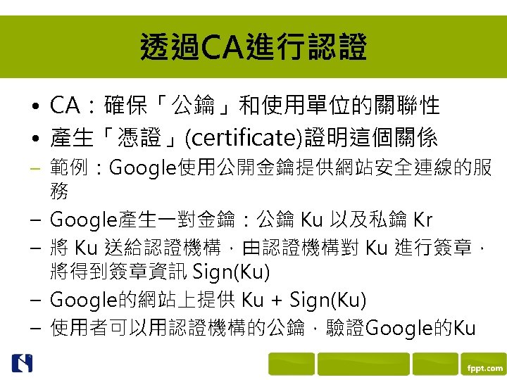 透過CA進行認證 • CA：確保「公鑰」和使用單位的關聯性 • 產生「憑證」(certificate)證明這個關係 – 範例：Google使用公開金鑰提供網站安全連線的服 – – 務 Google產生一對金鑰：公鑰 Ku 以及私鑰 Kr