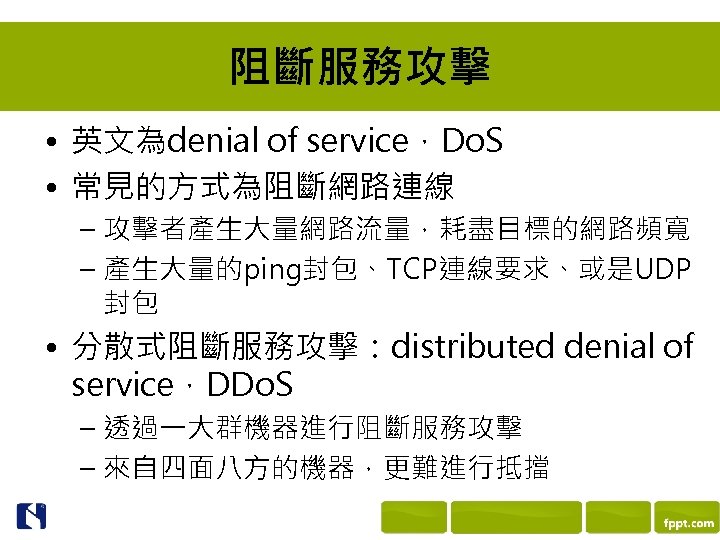 阻斷服務攻擊 • 英文為denial of service，Do. S • 常見的方式為阻斷網路連線 – 攻擊者產生大量網路流量，耗盡目標的網路頻寬 – 產生大量的ping封包、TCP連線要求、或是UDP 封包 •
