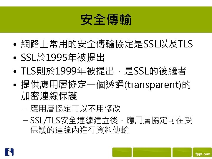安全傳輸 • • 網路上常用的安全傳輸協定是SSL以及TLS SSL於 1995年被提出 TLS則於 1999年被提出，是SSL的後繼者 提供應用層協定一個透通(transparent)的 加密連線保護 – 應用層協定可以不用修改 – SSL/TLS安全連線建立後，應用層協定可在受