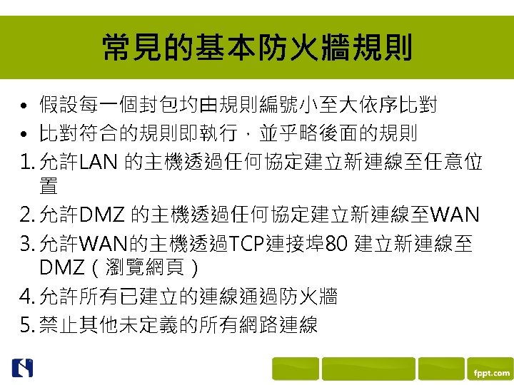 常見的基本防火牆規則 • 假設每一個封包圴由規則編號小至大依序比對 • 比對符合的規則即執行，並乎略後面的規則 1. 允許LAN 的主機透過任何協定建立新連線至任意位 置 2. 允許DMZ 的主機透過任何協定建立新連線至WAN 3. 允許WAN的主機透過TCP連接埠