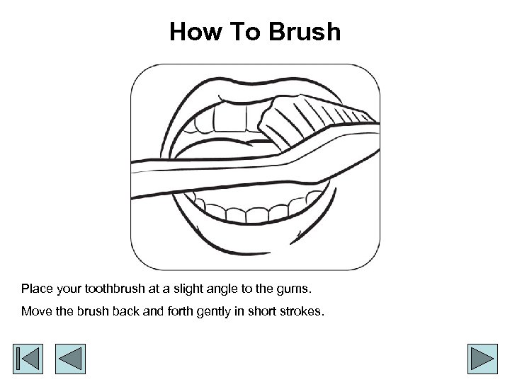 How To Brush Place your toothbrush at a slight angle to the gums. Move