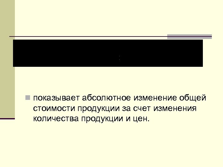 n показывает абсолютное изменение общей стоимости продукции за счет изменения количества продукции и цен.