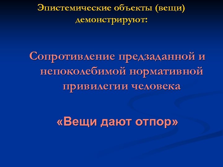 Эпистемические объекты (вещи) демонстрируют: Сопротивление предзаданной и непоколебимой нормативной привилегии человека «Вещи дают отпор»