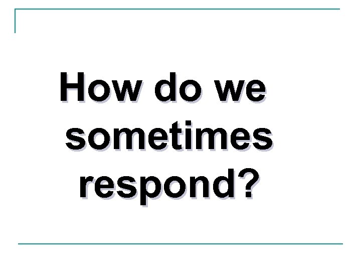 How do we sometimes respond? 