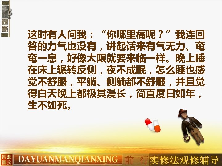 这时有人问我：“你哪里痛呢？”我连回 答的力气也没有，讲起话来有气无力、奄 奄一息，好像大限就要来临一样。晚上睡 在床上辗转反侧，夜不成眠，怎么睡也感 觉不舒服，平躺、侧躺都不舒服，并且觉 得白天晚上都极其漫长，简直度日如年， 生不如死。 